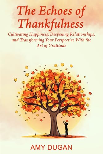 The Echoes of Thankfulness: CULTIVATING HAPPINESS, DEEPENING RELATIONSHIPS, AND TRANSFORMING YOUR PERSPECTIVE WITH THE ART OF GRATITUDE