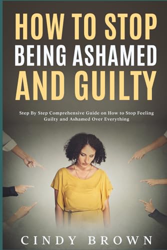 How To Stop Being Ashamed and Guilty: Step By Step Comprehensive Guide on How to Stop Feeling Guilty and Ashamed Over Everything