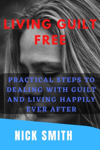 LIVING GUILT FREE: Practical Steps To Dealing With Guilt And Living Happily Ever After