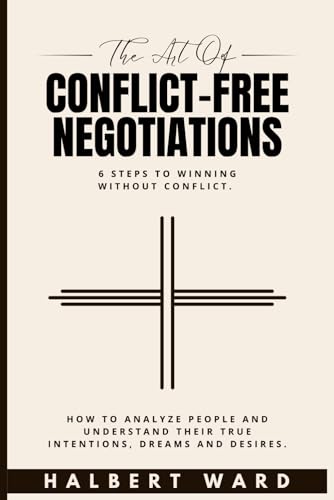 The Art of Conflict-Free Negotiations: 6 Steps to Winning Without Conflict. How to Analyze People and Understand Their True Intentions, Dreams and Desires.