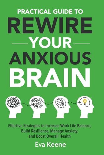 Practical Guide To Rewire Your Anxious Brain: Effective Strategies to Increase Work Life Balance, Build Resilience, Manage Anxiety, and Boost Overall Health