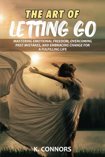 The Art of Letting Go: Mastering Emotional Freedom, Overcoming Past Mistakes, and Embracing Change for a Fulfilling Life